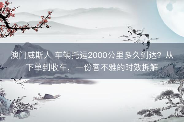 澳门威斯人 车辆托运2000公里多久到达？从下单到收车，一份客不雅的时效拆解